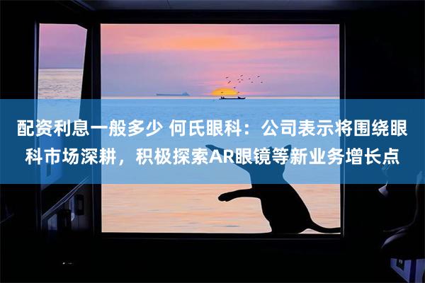 配资利息一般多少 何氏眼科：公司表示将围绕眼科市场深耕，积极探索AR眼镜等新业务增长点