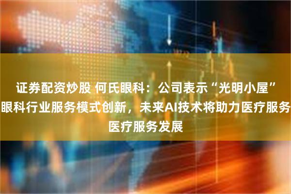 证券配资炒股 何氏眼科：公司表示“光明小屋”推动眼科行业服务模式创新，未来AI技术将助力医疗服务发展