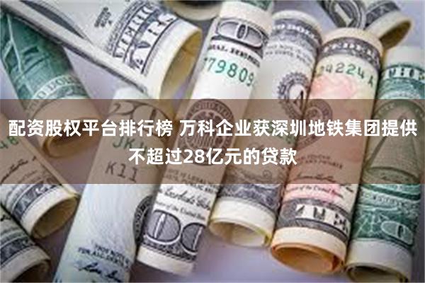 配资股权平台排行榜 万科企业获深圳地铁集团提供不超过28亿元的贷款