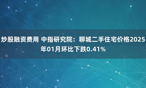 炒股融资费用 中指研究院：聊城二手住宅价格2025年01月环比下跌0.41%