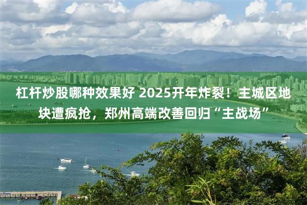 杠杆炒股哪种效果好 2025开年炸裂！主城区地块遭疯抢，郑州高端改善回归“主战场”