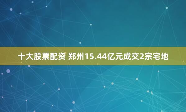 十大股票配资 郑州15.44亿元成交2宗宅地