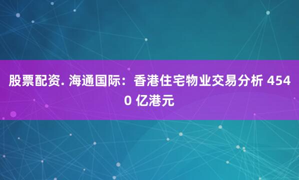 股票配资. 海通国际：香港住宅物业交易分析 4540 亿港元