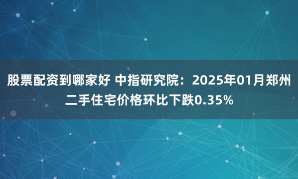 股票配资到哪家好 中指研究院：2025年01月郑州二手住宅价格环比下跌0.35%