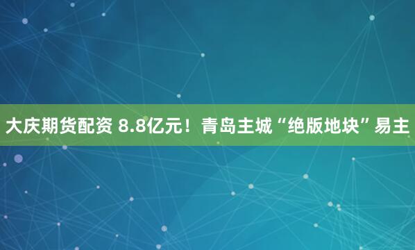 大庆期货配资 8.8亿元！青岛主城“绝版地块”易主