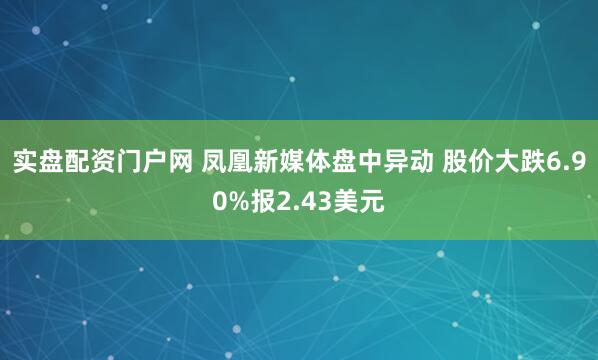 实盘配资门户网 凤凰新媒体盘中异动 股价大跌6.90%报2.43美元