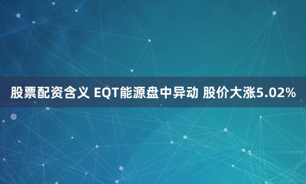 股票配资含义 EQT能源盘中异动 股价大涨5.02%