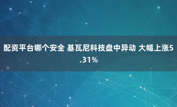 配资平台哪个安全 基瓦尼科技盘中异动 大幅上涨5.31%