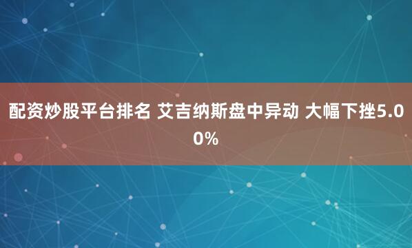 配资炒股平台排名 艾吉纳斯盘中异动 大幅下挫5.00%