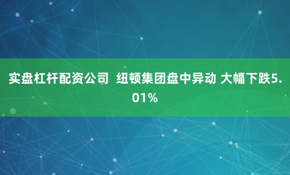 实盘杠杆配资公司  纽顿集团盘中异动 大幅下跌5.01%