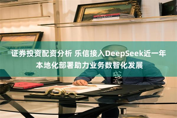 证券投资配资分析 乐信接入DeepSeek近一年 本地化部署助力业务数智化发展