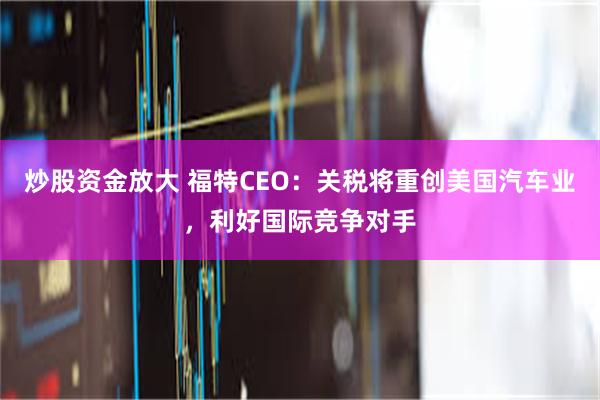 炒股资金放大 福特CEO：关税将重创美国汽车业，利好国际竞争对手