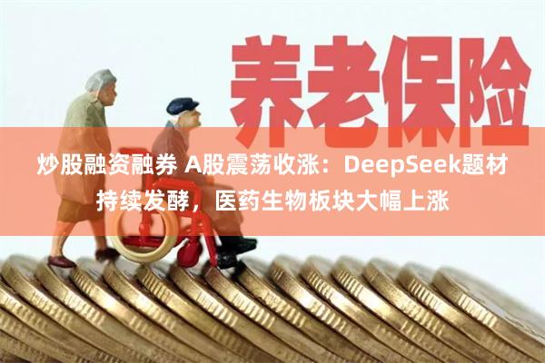 炒股融资融券 A股震荡收涨：DeepSeek题材持续发酵，医药生物板块大幅上涨