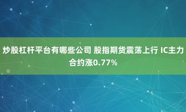 炒股杠杆平台有哪些公司 股指期货震荡上行 IC主力合约涨0.77%