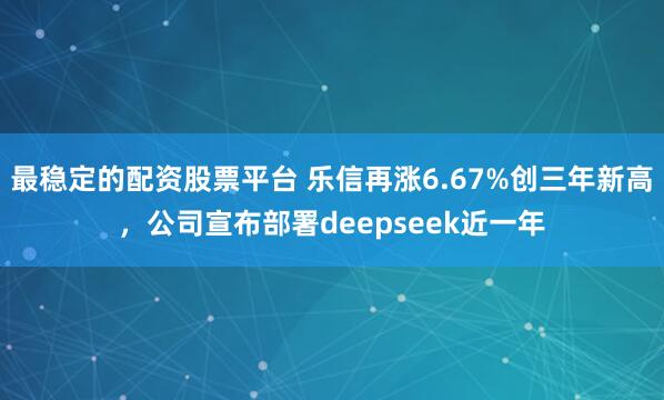 最稳定的配资股票平台 乐信再涨6.67%创三年新高，公司宣布部署deepseek近一年