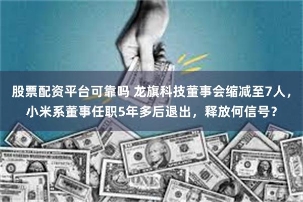 股票配资平台可靠吗 龙旗科技董事会缩减至7人，小米系董事任职5年多后退出，释放何信号？