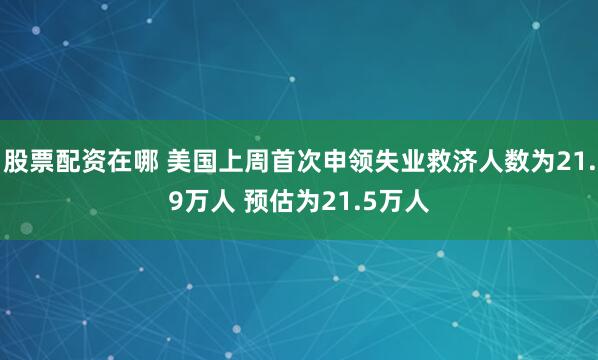 股票配资在哪 美国上周首次申领失业救济人数为21.9万人 预估为21.5万人