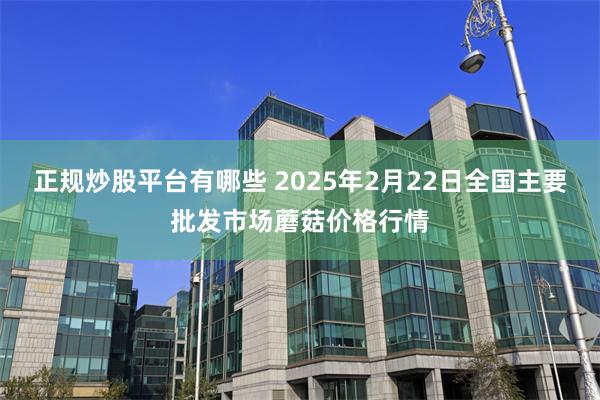 正规炒股平台有哪些 2025年2月22日全国主要批发市场蘑菇价格行情