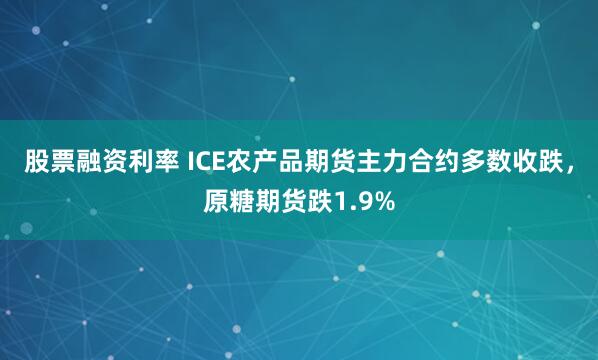 股票融资利率 ICE农产品期货主力合约多数收跌，原糖期货跌1.9%