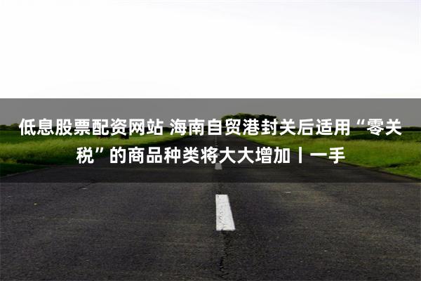 低息股票配资网站 海南自贸港封关后适用“零关税”的商品种类将大大增加丨一手