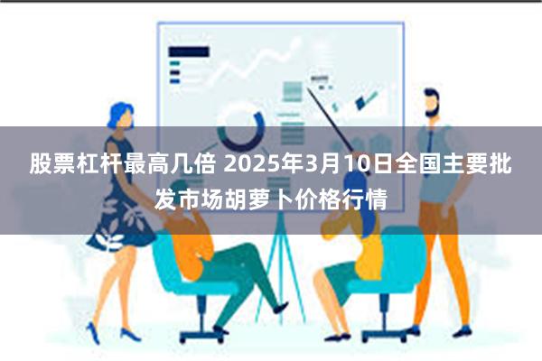 股票杠杆最高几倍 2025年3月10日全国主要批发市场胡萝卜价格行情