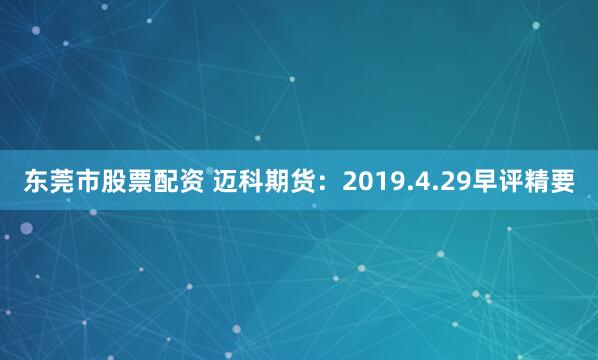 东莞市股票配资 迈科期货：2019.4.29早评精要