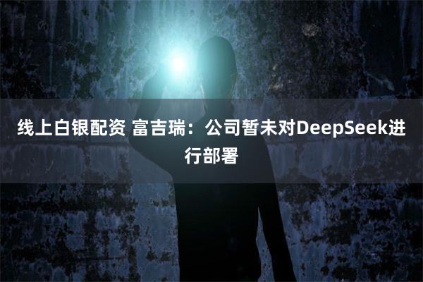 线上白银配资 富吉瑞：公司暂未对DeepSeek进行部署