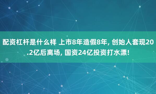 配资杠杆是什么样 上市8年造假8年, 创始人套现20.2亿后离场, 国资24亿投资打水漂!