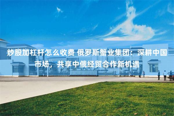 炒股加杠杆怎么收费 俄罗斯蟹业集团：深耕中国市场，共享中俄经贸合作新机遇