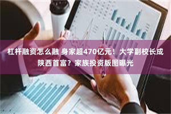 杠杆融资怎么融 身家超470亿元！大学副校长成陕西首富？家族投资版图曝光