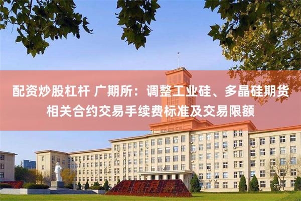 配资炒股杠杆 广期所：调整工业硅、多晶硅期货相关合约交易手续费标准及交易限额