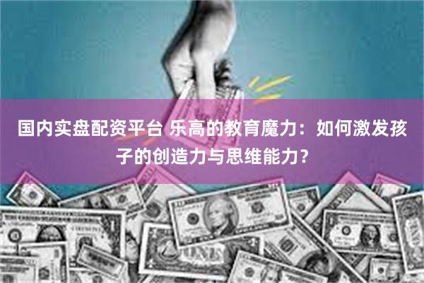国内实盘配资平台 乐高的教育魔力:如何激发孩子的创造力与思维能力?