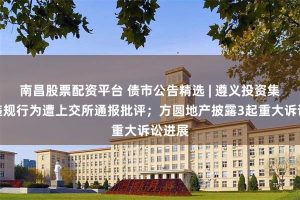 南昌股票配资平台 债市公告精选 | 遵义投资集团涉违规行为遭上交所通报批评;方圆地产披露3起重大诉讼进展